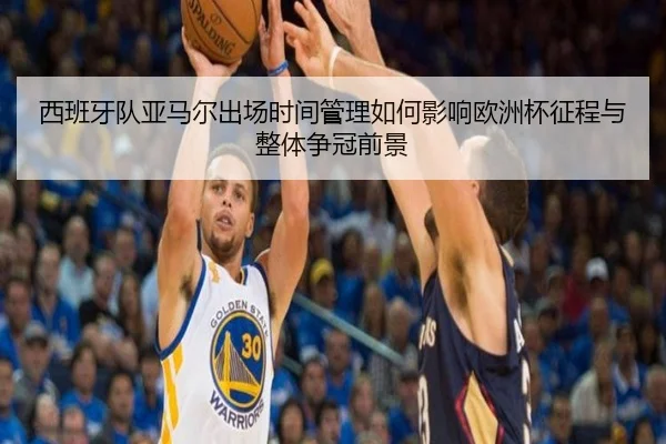 西班牙队亚马尔出场时间管理如何影响欧洲杯征程与整体争冠前景