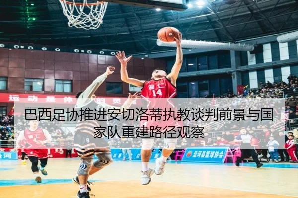 巴西足协推进安切洛蒂执教谈判前景与国家队重建路径观察